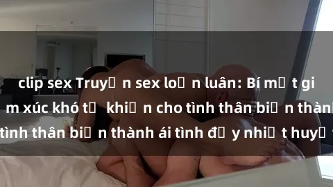 clip sex Truyện sex loạn luân: Bí mật gia đình và những cảm xúc khó tả khiến cho tình thân biến thành ái tình đầy nhiệt huyết