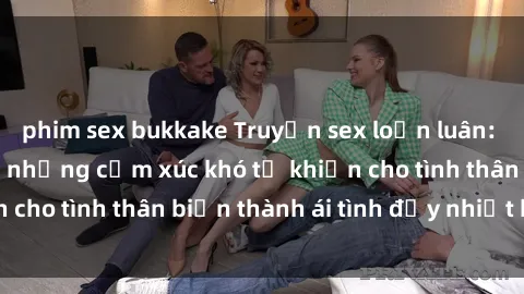 phim sex bukkake Truyện sex loạn luân: Bí mật gia đình và những cảm xúc khó tả khiến cho tình thân biến thành ái tình đầy nhiệt huyết