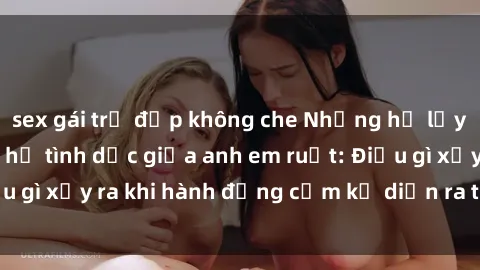 sex gái trẻ đẹp không che Những hệ lụy của việc có quan hệ tình dục giữa anh em ruột: Điều gì xảy ra khi hành động cấm kỵ diễn ra trong gia đình?