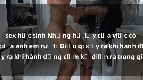 sex học sinh Những hệ lụy của việc có quan hệ tình dục giữa anh em ruột: Điều gì xảy ra khi hành động cấm kỵ diễn ra trong gia đình?
