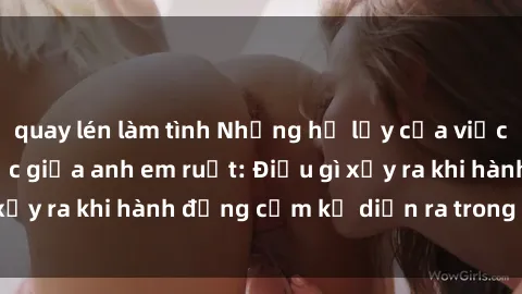 quay lén làm tình Những hệ lụy của việc có quan hệ tình dục giữa anh em ruột: Điều gì xảy ra khi hành động cấm kỵ diễn ra trong gia đình?