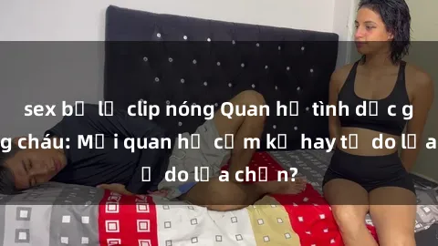sex bị lộ clip nóng Quan hệ tình dục giữa ông cháu: Mối quan hệ cấm kỵ hay tự do lựa chọn?