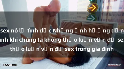sex nô lệ tình dục Những ảnh hưởng đến tình cảm gia đình khi chúng ta không thảo luận vấn đề sex trong gia đình
