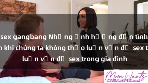sex gangbang Những ảnh hưởng đến tình cảm gia đình khi chúng ta không thảo luận vấn đề sex trong gia đình