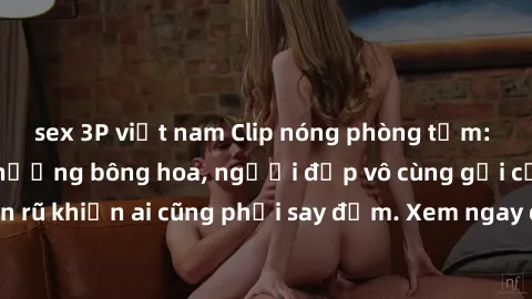 sex 3P việt nam Clip nóng phòng tắm: Hít thở nồng nàn hương bông hoa, người đẹp vô cùng gợi cảm và quyến rũ khiến ai cũng phải say đắm. Xem ngay để trải nghiệm điều đặc biệt!