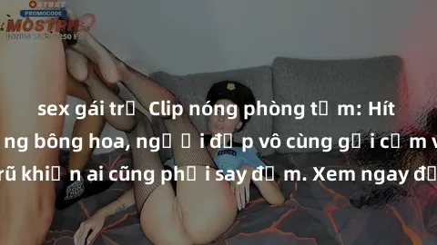 sex gái trẻ Clip nóng phòng tắm: Hít thở nồng nàn hương bông hoa, người đẹp vô cùng gợi cảm và quyến rũ khiến ai cũng phải say đắm. Xem ngay để trải nghiệm điều đặc biệt!
