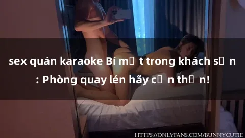 sex quán karaoke Bí mật trong khách sạn: Phòng quay lén hãy cẩn thận!