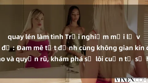 quay lén làm tình Trải nghiệm mới lạ với sex phòng thay đồ: Đam mê tột đỉnh cùng không gian kín đáo và quyến rũ, khám phá sự lôi cuốn từ sự hấp dẫn của nơi này.