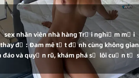 sex nhân viên nhà hàng Trải nghiệm mới lạ với sex phòng thay đồ: Đam mê tột đỉnh cùng không gian kín đáo và quyến rũ, khám phá sự lôi cuốn từ sự hấp dẫn của nơi này.