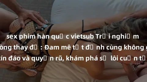 sex phim hàn quốc vietsub Trải nghiệm mới lạ với sex phòng thay đồ: Đam mê tột đỉnh cùng không gian kín đáo và quyến rũ, khám phá sự lôi cuốn từ sự hấp dẫn của nơi này.