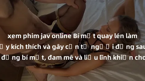 xem phim jav online Bí mật quay lén làm tình: Câu chuyện đầy kích thích và gây cấn từ người đứng sau camera. Hành động bí mật, đam mê và liều lĩnh khiến cho tình yêu trở nên mãnh liệt hơn bao giờ hết.