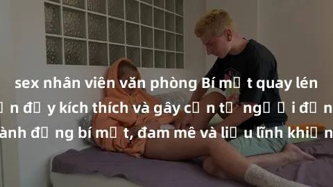 sex nhân viên văn phòng Bí mật quay lén làm tình: Câu chuyện đầy kích thích và gây cấn từ người đứng sau camera. Hành động bí mật, đam mê và liều lĩnh khiến cho tình yêu trở nên mãnh liệt hơn bao giờ