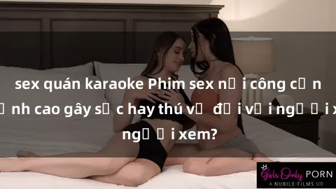 sex quán karaoke Phim sex nơi công cộng: Đỉnh cao gây sốc hay thú vị đối với người xem?