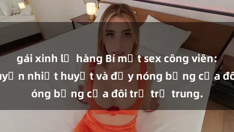 gái xinh lộ hàng Bí mật sex công viên: Những câu chuyện nhiệt huyết và đầy nóng bỏng của đôi trẻ trẻ trung.