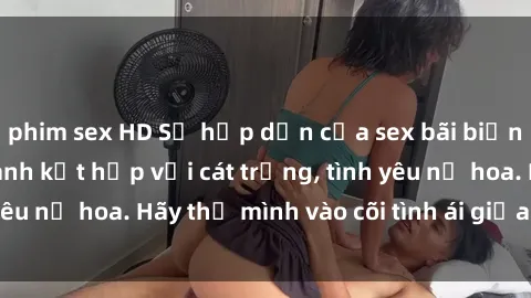 phim sex HD Sự hấp dẫn của sex bãi biển: Khi sóng biển xanh kết hợp với cát trắng, tình yêu nở hoa. Hãy thả mình vào cõi tình ái giữa sóng biển!