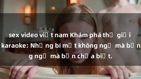 sex video việt nam Khám phá thế giới sex ở quán karaoke: Những bí mật không ngờ mà bạn chưa biết.