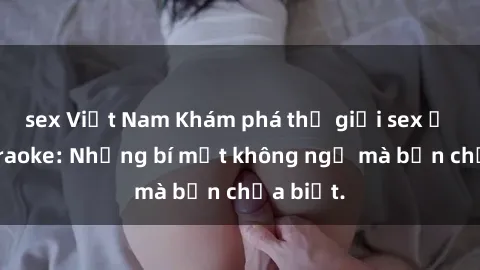 sex Việt Nam Khám phá thế giới sex ở quán karaoke: Những bí mật không ngờ mà bạn chưa biết.