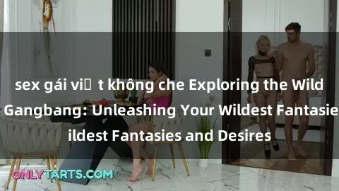 sex gái việt không che Exploring the Wild World of Sex Gangbang: Unleashing Your Wildest Fantasies and Desires