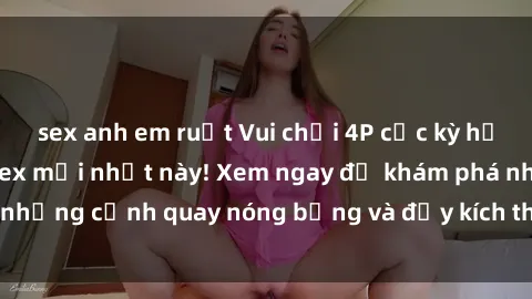 sex anh em ruột Vui chơi 4P cực kỳ hấp dẫn trong phim sex mới nhất này! Xem ngay để khám phá những cảnh quay nóng bỏng và đầy kích thích của bộ phim này!