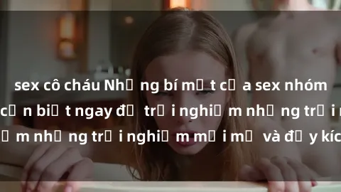 sex cô cháu Những bí mật của sex nhóm không che mà bạn cần biết ngay để trải nghiệm những trải nghiệm mới mẻ và đầy kích thích.