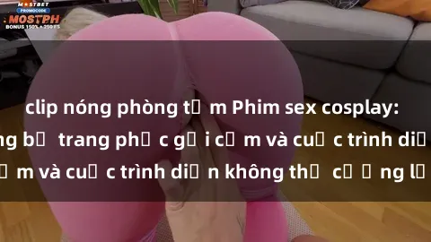 clip nóng phòng tắm Phim sex cosplay: Giấc mơ cùng những bộ trang phục gợi cảm và cuộc trình diễn không thể cưỡng lại!