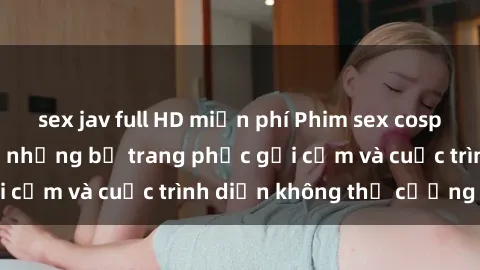 sex jav full HD miễn phí Phim sex cosplay: Giấc mơ cùng những bộ trang phục gợi cảm và cuộc trình diễn không thể cưỡng lại!