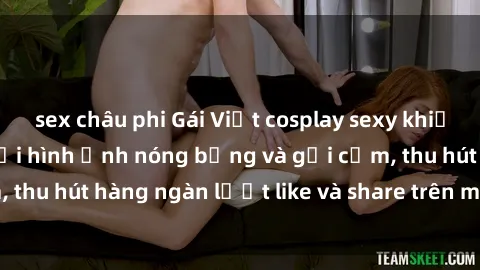 sex châu phi Gái Việt cosplay sexy khiến fan phát cuồng với hình ảnh nóng bỏng và gợi cảm, thu hút hàng ngàn lượt like và share trên mạng xã hội.