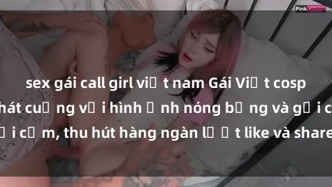 sex gái call girl việt nam Gái Việt cosplay sexy khiến fan phát cuồng với hình ảnh nóng bỏng và gợi cảm, thu hút hàng ngàn lượt like và share trên mạng xã hội.