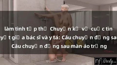 làm tình tập thể Chuyện kể về cuộc tình đầy nhiệt huyết giữa bác sĩ và y tá: Câu chuyện đằng sau màn áo trắng
