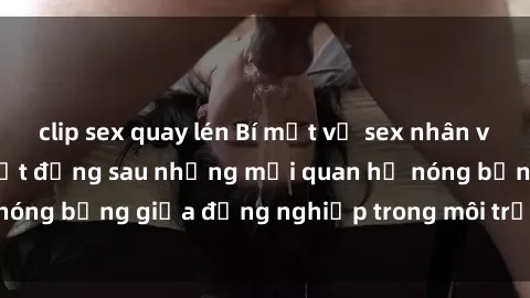 clip sex quay lén Bí mật về sex nhân viên văn phòng: Sự thật đằng sau những mối quan hệ nóng bỏng giữa đồng nghiệp trong môi trường làm việc.