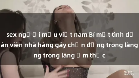 sex người mẫu việt nam Bí mật tình dục giữa nhân viên nhà hàng gây chấn động trong làng ẩm thực