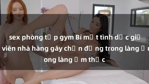 sex phòng tập gym Bí mật tình dục giữa nhân viên nhà hàng gây chấn động trong làng ẩm thực