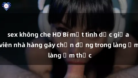 sex không che HD Bí mật tình dục giữa nhân viên nhà hàng gây chấn động trong làng ẩm thực