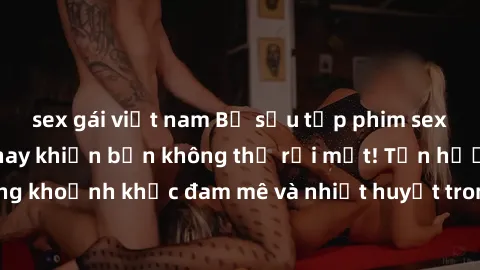 sex gái việt nam Bộ sưu tập phim sex Mỹ hot nhất năm nay khiến bạn không thể rời mắt! Tận hưởng những khoảnh khắc đam mê và nhiệt huyết trong các tác phẩm nóng bỏng này!