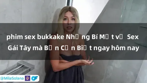phim sex bukkake Những Bí Mật về Sex Gái Tây mà Bạn Cần Biết ngay hôm nay