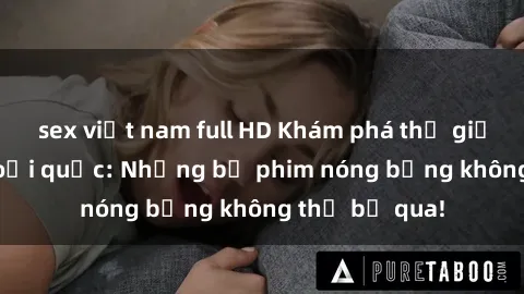 sex việt nam full HD Khám phá thế giới phim sex ngoại quốc: Những bộ phim nóng bỏng không thể bỏ qua!