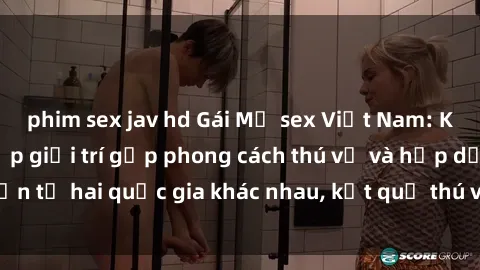 phim sex jav hd Gái Mỹ sex Việt Nam: Khi nền công nghiệp giải trí gặp phong cách thú vị và hấp dẫn từ hai quốc gia khác nhau, kết quả thú vị không thể bỏ qua.