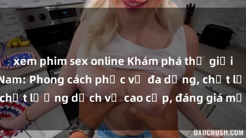 xem phim sex online Khám phá thế giới của gái gọi Việt Nam: Phong cách phục vụ đa dạng, chất lượng dịch vụ cao cấp, đáng giá mọi khoản chi phí