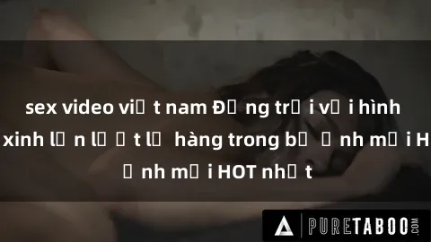 sex video việt nam Động trời với hình ảnh gái xinh lần lượt lộ hàng trong bộ ảnh mới HOT nhất