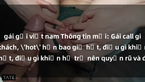 gái gọi việt nam Thông tin mới: Gái call girl Việt Nam đắt khách, 'hot' hơn bao giờ hết, điều gì khiến họ trở nên quyến rũ và đáng chú ý?