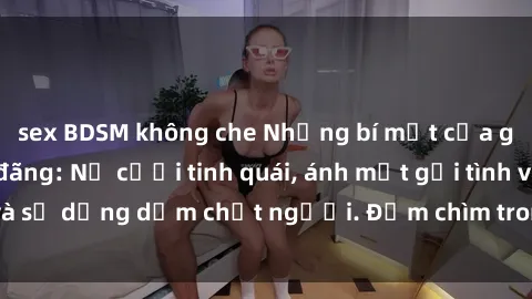sex BDSM không che Những bí mật của gái Việt Nam dâm đãng: Nụ cười tinh quái, ánh mắt gợi tình và sự dụng dẫm chết người. Đắm chìm trong vòng xoay đam mê!