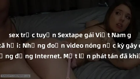 sex trực tuyến Sextape gái Việt Nam gây sốt trên mạng xã hội: Những đoạn video nóng nực kỳ gây chấn động cộng đồng Internet. Một lần phát tán đã khiến người xem không thể rời mắt.