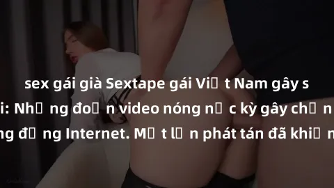 sex gái già Sextape gái Việt Nam gây sốt trên mạng xã hội: Những đoạn video nóng nực kỳ gây chấn động cộng đồng Internet. Một lần phát tán đã khiến người xem không thể rời mắt.
