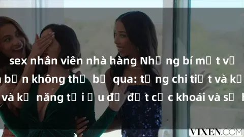 sex nhân viên nhà hàng Những bí mật về sex người lớn mà bạn không thể bỏ qua: từng chi tiết và kỹ năng tối ưu để đạt cực khoái và sự hài lòng tối đa.