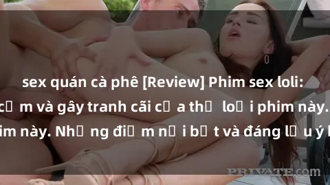 sex quán cà phê [Review] Phim sex loli: Đánh giá về sự gợi cảm và gây tranh cãi của thể loại phim này. Những điểm nổi bật và đáng lưu ý khi xem phim loli.