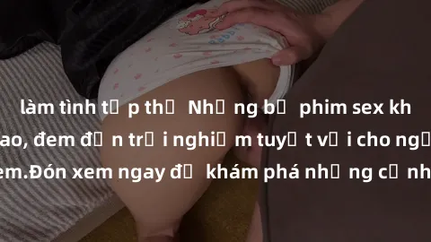 làm tình tập thể Những bộ phim sex không che HD đỉnh cao, đem đến trải nghiệm tuyệt vời cho người xem.Đón xem ngay để khám phá những cảnh quay đẹp mắt và kích thích.