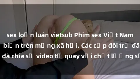 sex loạn luân vietsub Phim sex Việt Nam HD ngày càng phổ biến trên mạng xã hội. Các cặp đôi trẻ đã chia sẻ video tự quay với chất lượng sắc nét, gợi cảm.