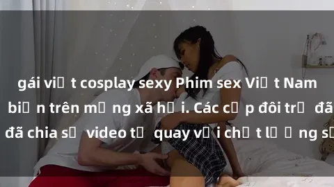 gái việt cosplay sexy Phim sex Việt Nam HD ngày càng phổ biến trên mạng xã hội. Các cặp đôi trẻ đã chia sẻ video tự quay với chất lượng sắc nét, gợi cảm.