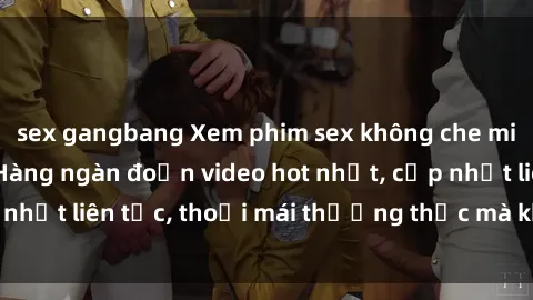 sex gangbang Xem phim sex không che miễn phí tại đây – Hàng ngàn đoạn video hot nhất, cập nhật liên tục, thoải mái thưởng thức mà không tốn kém.