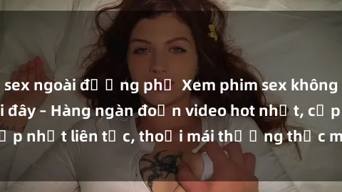 sex ngoài đường phố Xem phim sex không che miễn phí tại đây – Hàng ngàn đoạn video hot nhất, cập nhật liên tục, thoải mái thưởng thức mà không tốn kém.